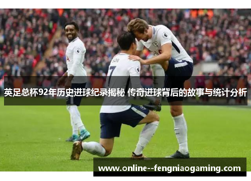 英足总杯92年历史进球纪录揭秘 传奇进球背后的故事与统计分析