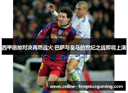 西甲宿敌对决再燃战火 巴萨与皇马的世纪之战即将上演