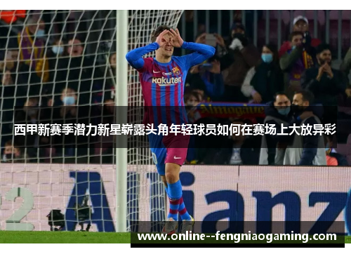 西甲新赛季潜力新星崭露头角年轻球员如何在赛场上大放异彩