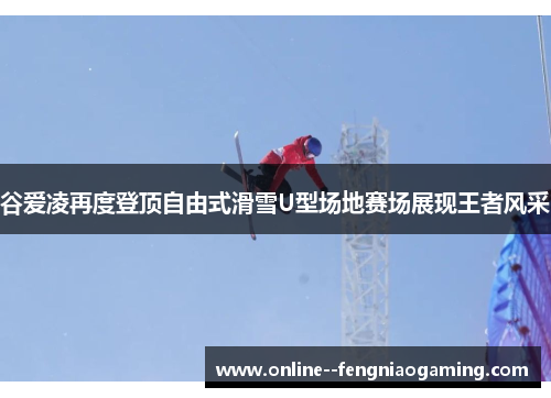 谷爱凌再度登顶自由式滑雪U型场地赛场展现王者风采