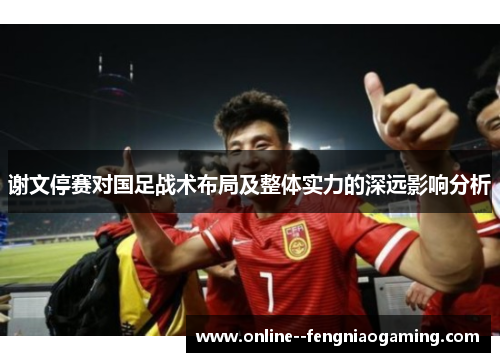 谢文停赛对国足战术布局及整体实力的深远影响分析