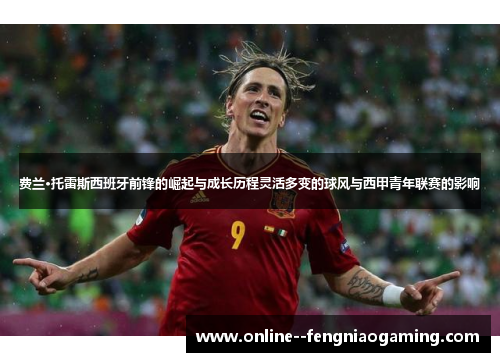 费兰·托雷斯西班牙前锋的崛起与成长历程灵活多变的球风与西甲青年联赛的影响
