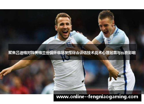 聚焦吕迪格对阵英格兰世俱杯临场发挥综合评估技术战术心理层面与比赛影响 聚焦吕迪格对阵英格兰世俱杯临场发挥综合评估技术战术心理层面与比赛影响