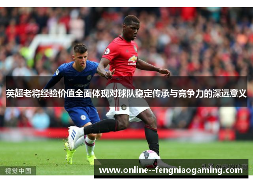英超老将经验价值全面体现对球队稳定传承与竞争力的深远意义