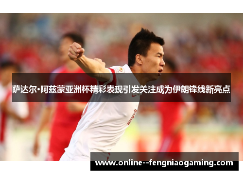 萨达尔·阿兹蒙亚洲杯精彩表现引发关注成为伊朗锋线新亮点