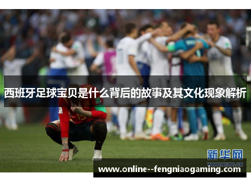 西班牙足球宝贝是什么背后的故事及其文化现象解析 西班牙足球宝贝是什么背后的故事及其文化现象解析