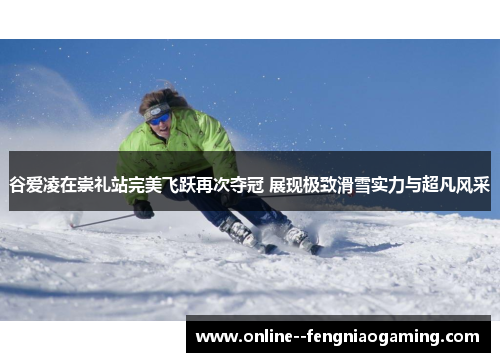 谷爱凌在崇礼站完美飞跃再次夺冠 展现极致滑雪实力与超凡风采