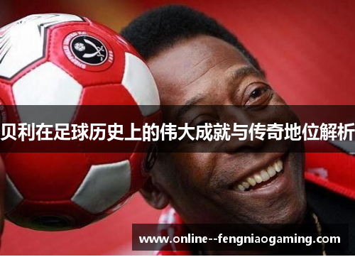 贝利在足球历史上的伟大成就与传奇地位解析 贝利在足球历史上的伟大成就与传奇地位解析