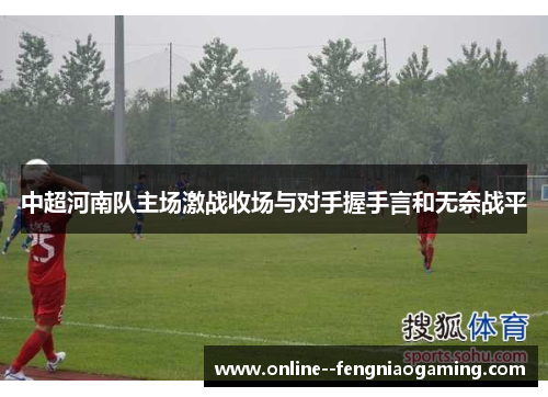 中超河南队主场激战收场与对手握手言和无奈战平