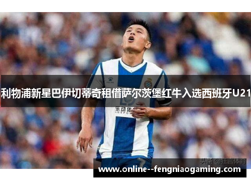 利物浦新星巴伊切蒂奇租借萨尔茨堡红牛入选西班牙U21 利物浦新星巴伊切蒂奇租借萨尔茨堡红牛入选西班牙U21