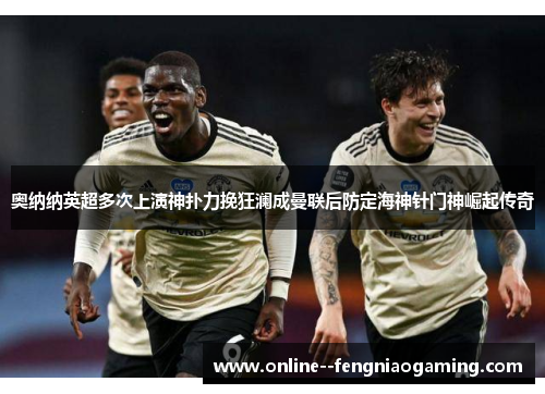 奥纳纳英超多次上演神扑力挽狂澜成曼联后防定海神针门神崛起传奇 奥纳纳英超多次上演神扑力挽狂澜成曼联后防定海神针门神崛起传奇