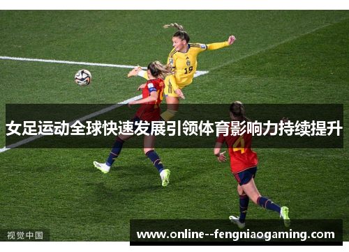 女足运动全球快速发展引领体育影响力持续提升 女足运动全球快速发展引领体育影响力持续提升