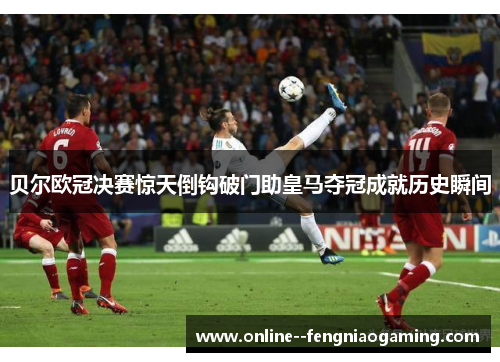 贝尔欧冠决赛惊天倒钩破门助皇马夺冠成就历史瞬间 贝尔欧冠决赛惊天倒钩破门助皇马夺冠成就历史瞬间