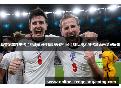 马奎尔率领英格兰征战美洲杯精彩表现引关注球队战术风格及未来发展展望 马奎尔率领英格兰征战美洲杯精彩表现引关注球队战术风格及未来发展展望