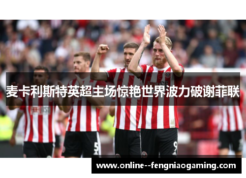 麦卡利斯特英超主场惊艳世界波力破谢菲联
