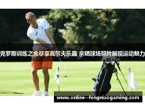 克罗斯训练之余尽享高尔夫乐趣 亲晒球场照片展现运动魅力