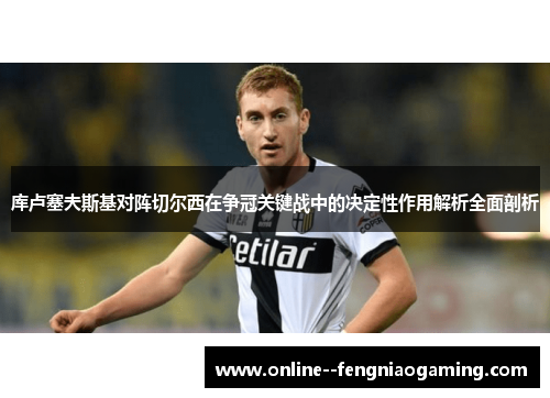 库卢塞夫斯基对阵切尔西在争冠关键战中的决定性作用解析全面剖析 库卢塞夫斯基对阵切尔西在争冠关键战中的决定性作用解析全面剖析