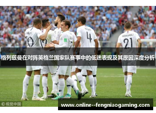 格列兹曼在对阵英格兰国家队赛事中的低迷表现及其原因深度分析